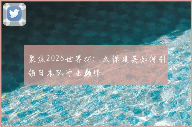 聚焦2026世界杯:久保建英如何引领日本队冲击巅峰