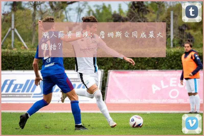 湖人薪资困境:詹姆斯合同成最大桎梏?