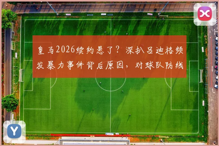 皇马2026续约悬了？深扒吕迪格频发暴力事件背后原因，对球队防线影响几何