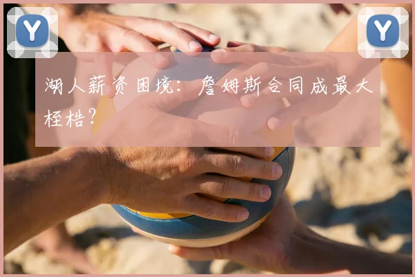 湖人薪资困境：詹姆斯合同成最大桎梏？