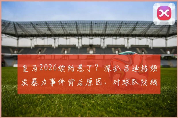 皇马2026续约悬了?深扒吕迪格频发暴力事件背后原因,对球队防线影响几何