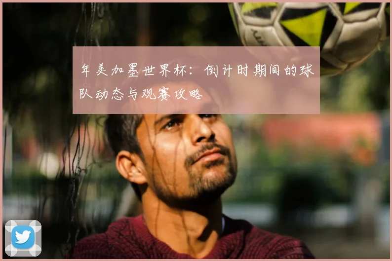 年美加墨世界杯:倒计时期间的球队动态与观赛攻略