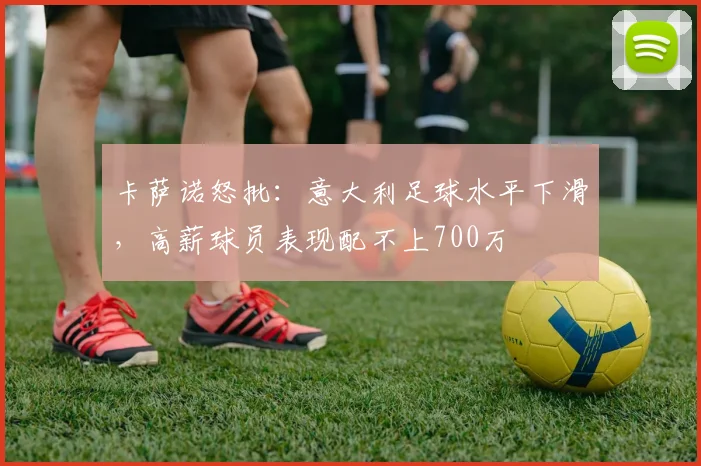 卡萨诺怒批：意大利足球水平下滑，高薪球员表现配不上700万