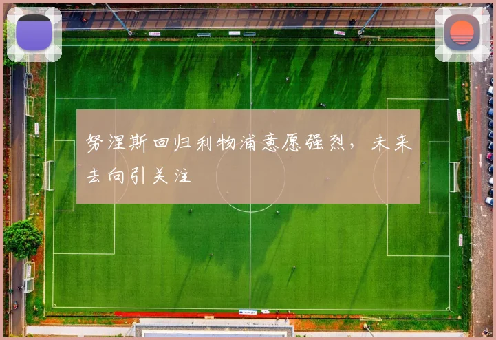 努涅斯回归利物浦意愿强烈,未来去向引关注