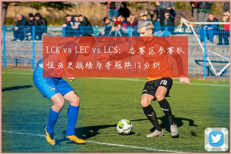 LCK vs LEC vs LCS：各赛区参赛队伍历史战绩与夺冠热门分析